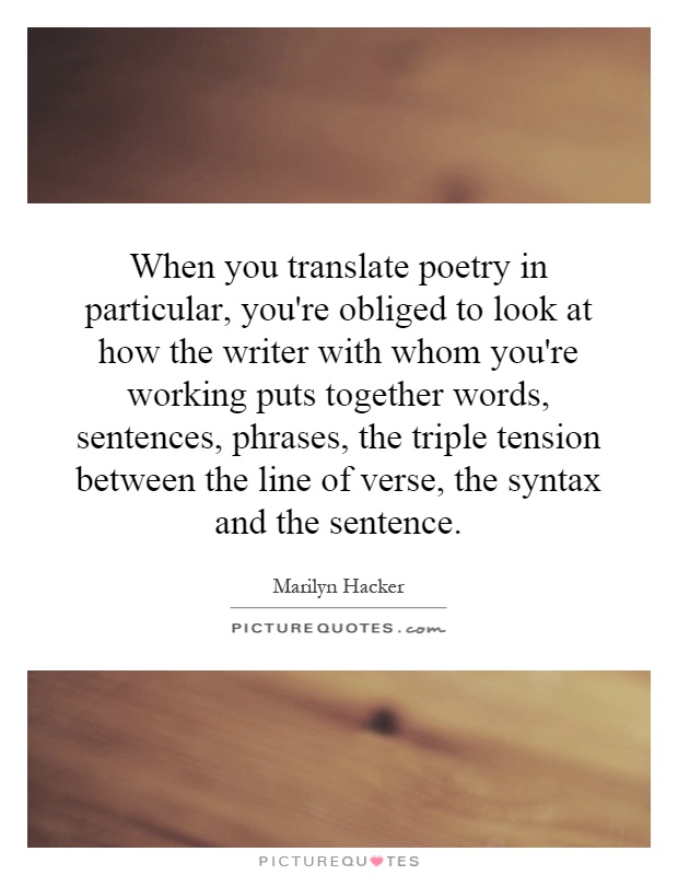 When you translate poetry in particular, you're obliged to look at how the writer with whom you're working puts together words, sentences, phrases, the triple tension between the line of verse, the syntax and the sentence Picture Quote #1