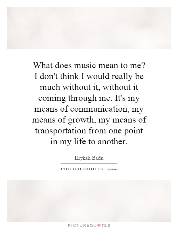 What does music mean to me? I don't think I would really be much without it, without it coming through me. It's my means of communication, my means of growth, my means of transportation from one point in my life to another Picture Quote #1