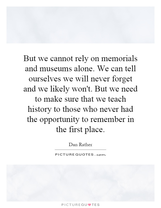 But we cannot rely on memorials and museums alone. We can tell ourselves we will never forget and we likely won't. But we need to make sure that we teach history to those who never had the opportunity to remember in the first place Picture Quote #1