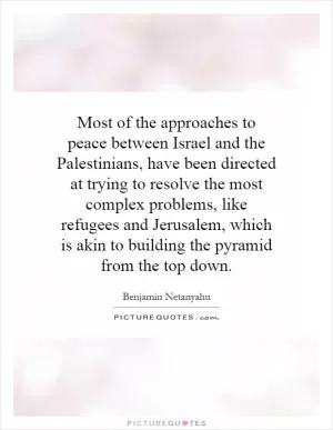 Most of the approaches to peace between Israel and the Palestinians, have been directed at trying to resolve the most complex problems, like refugees and Jerusalem, which is akin to building the pyramid from the top down Picture Quote #1