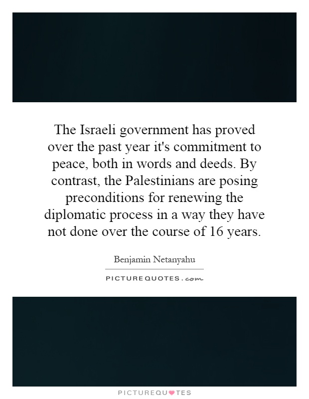 The Israeli government has proved over the past year it's commitment to peace, both in words and deeds. By contrast, the Palestinians are posing preconditions for renewing the diplomatic process in a way they have not done over the course of 16 years Picture Quote #1