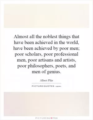 Almost all the noblest things that have been achieved in the world, have been achieved by poor men; poor scholars, poor professional men, poor artisans and artists, poor philosophers, poets, and men of genius Picture Quote #1