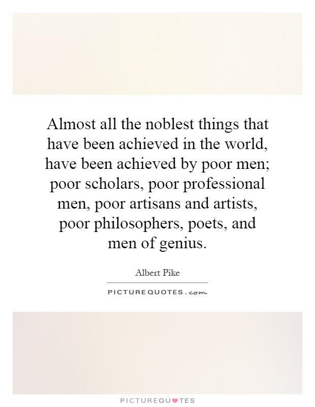 Almost all the noblest things that have been achieved in the world, have been achieved by poor men; poor scholars, poor professional men, poor artisans and artists, poor philosophers, poets, and men of genius Picture Quote #1