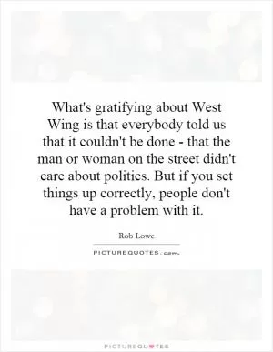 What's gratifying about West Wing is that everybody told us that it couldn't be done - that the man or woman on the street didn't care about politics. But if you set things up correctly, people don't have a problem with it Picture Quote #1