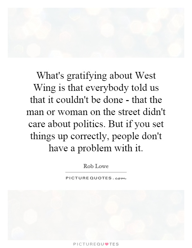 What's gratifying about West Wing is that everybody told us that it couldn't be done - that the man or woman on the street didn't care about politics. But if you set things up correctly, people don't have a problem with it Picture Quote #1