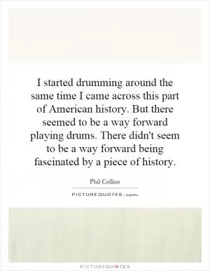 I started drumming around the same time I came across this part of American history. But there seemed to be a way forward playing drums. There didn't seem to be a way forward being fascinated by a piece of history Picture Quote #1