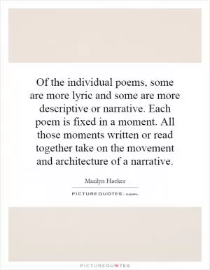 Of the individual poems, some are more lyric and some are more descriptive or narrative. Each poem is fixed in a moment. All those moments written or read together take on the movement and architecture of a narrative Picture Quote #1
