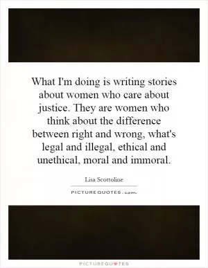 What I'm doing is writing stories about women who care about justice. They are women who think about the difference between right and wrong, what's legal and illegal, ethical and unethical, moral and immoral Picture Quote #1