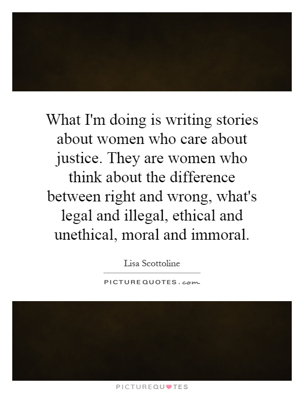 What I'm doing is writing stories about women who care about justice. They are women who think about the difference between right and wrong, what's legal and illegal, ethical and unethical, moral and immoral Picture Quote #1