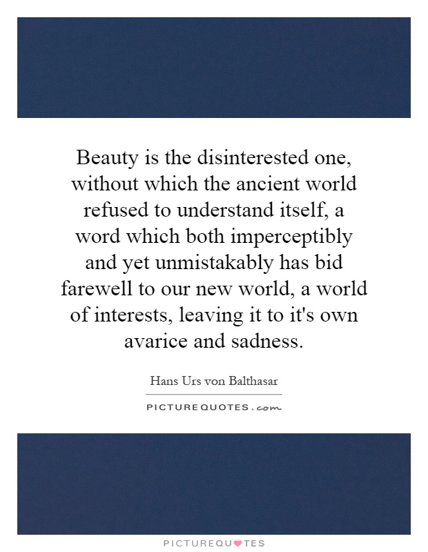 Beauty is the disinterested one, without which the ancient world refused to understand itself, a word which both imperceptibly and yet unmistakably has bid farewell to our new world, a world of interests, leaving it to it's own avarice and sadness Picture Quote #1