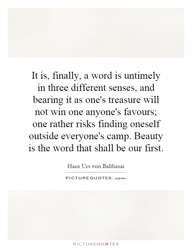 It is, finally, a word is untimely in three different senses, and bearing it as one's treasure will not win one anyone's favours; one rather risks finding oneself outside everyone's camp. Beauty is the word that shall be our first Picture Quote #1