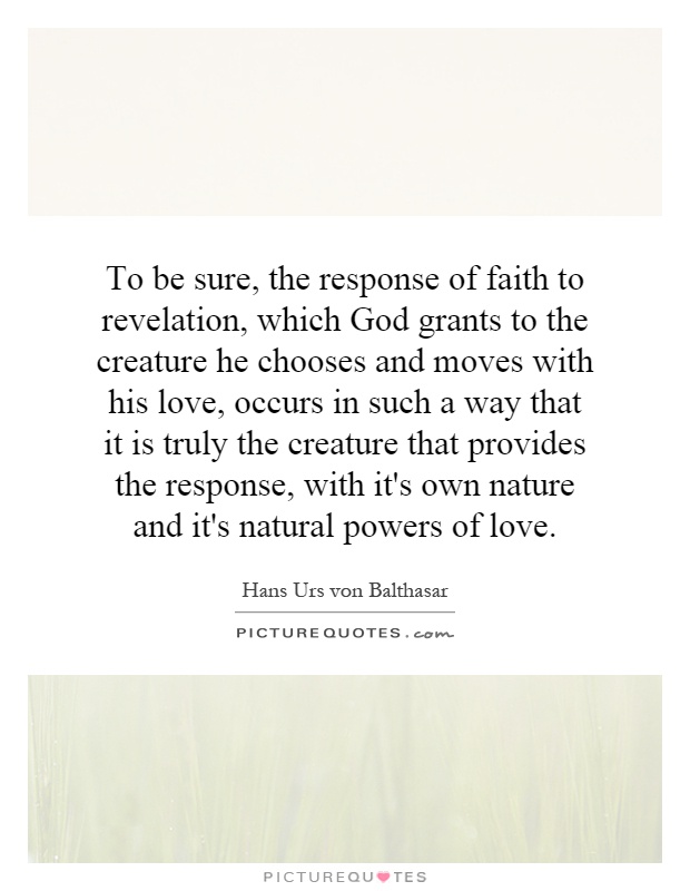 To be sure, the response of faith to revelation, which God grants to the creature he chooses and moves with his love, occurs in such a way that it is truly the creature that provides the response, with it's own nature and it's natural powers of love Picture Quote #1