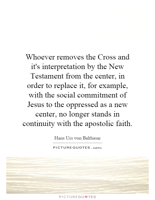 Whoever removes the Cross and it's interpretation by the New Testament from the center, in order to replace it, for example, with the social commitment of Jesus to the oppressed as a new center, no longer stands in continuity with the apostolic faith Picture Quote #1
