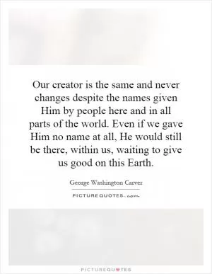 Our creator is the same and never changes despite the names given Him by people here and in all parts of the world. Even if we gave Him no name at all, He would still be there, within us, waiting to give us good on this Earth Picture Quote #1