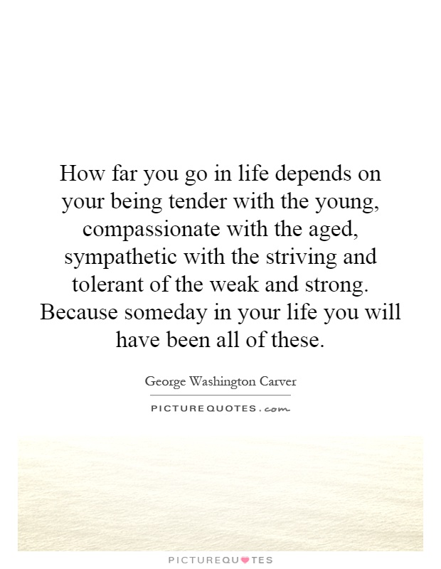 How far you go in life depends on your being tender with the young, compassionate with the aged, sympathetic with the striving and tolerant of the weak and strong. Because someday in your life you will have been all of these Picture Quote #1