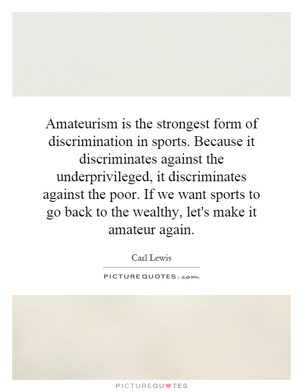 Amateurism is the strongest form of discrimination in sports. Because it discriminates against the underprivileged, it discriminates against the poor. If we want sports to go back to the wealthy, let's make it amateur again Picture Quote #1