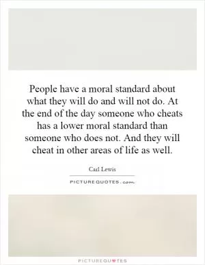 People have a moral standard about what they will do and will not do. At the end of the day someone who cheats has a lower moral standard than someone who does not. And they will cheat in other areas of life as well Picture Quote #1
