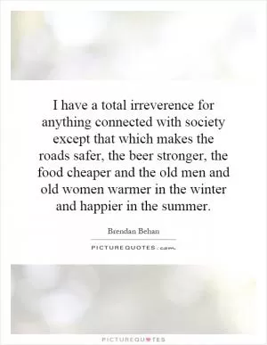 I have a total irreverence for anything connected with society except that which makes the roads safer, the beer stronger, the food cheaper and the old men and old women warmer in the winter and happier in the summer Picture Quote #1