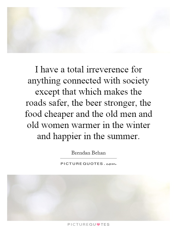 I have a total irreverence for anything connected with society except that which makes the roads safer, the beer stronger, the food cheaper and the old men and old women warmer in the winter and happier in the summer Picture Quote #1