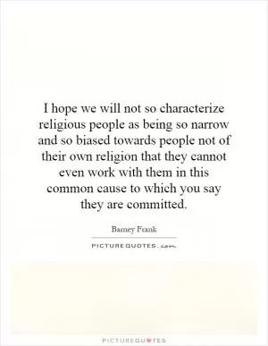 I hope we will not so characterize religious people as being so narrow and so biased towards people not of their own religion that they cannot even work with them in this common cause to which you say they are committed Picture Quote #1