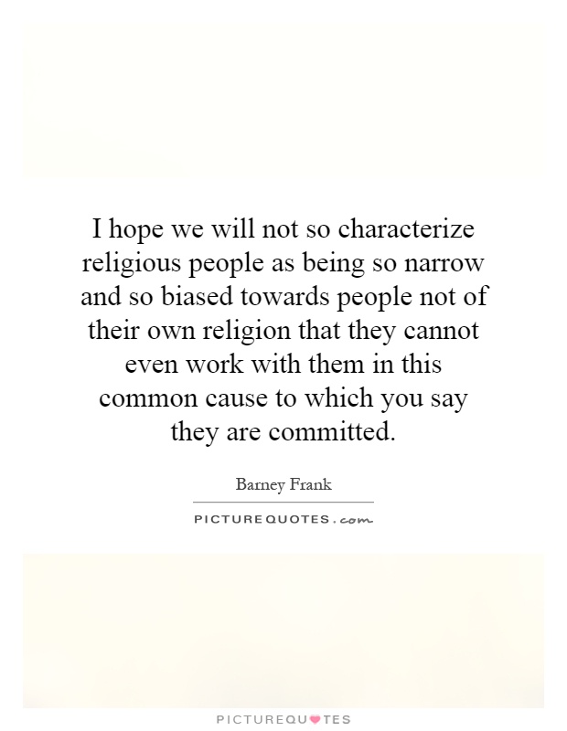 I hope we will not so characterize religious people as being so narrow and so biased towards people not of their own religion that they cannot even work with them in this common cause to which you say they are committed Picture Quote #1