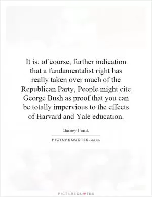 It is, of course, further indication that a fundamentalist right has really taken over much of the Republican Party, People might cite George Bush as proof that you can be totally impervious to the effects of Harvard and Yale education Picture Quote #1