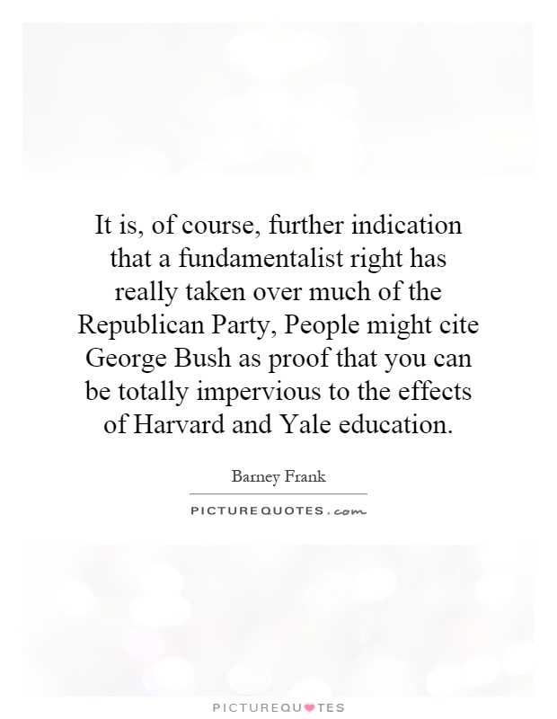 It is, of course, further indication that a fundamentalist right has really taken over much of the Republican Party, People might cite George Bush as proof that you can be totally impervious to the effects of Harvard and Yale education Picture Quote #1