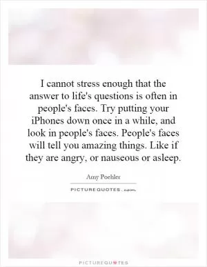 I cannot stress enough that the answer to life's questions is often in people's faces. Try putting your iPhones down once in a while, and look in people's faces. People's faces will tell you amazing things. Like if they are angry, or nauseous or asleep Picture Quote #1