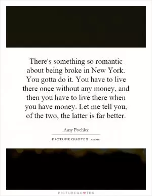 There's something so romantic about being broke in New York. You gotta do it. You have to live there once without any money, and then you have to live there when you have money. Let me tell you, of the two, the latter is far better Picture Quote #1