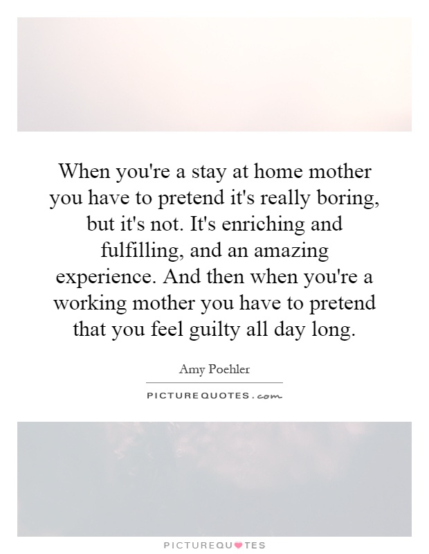 When you're a stay at home mother you have to pretend it's really boring, but it's not. It's enriching and fulfilling, and an amazing experience. And then when you're a working mother you have to pretend that you feel guilty all day long Picture Quote #1