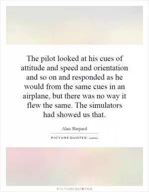 The pilot looked at his cues of attitude and speed and orientation and so on and responded as he would from the same cues in an airplane, but there was no way it flew the same. The simulators had showed us that Picture Quote #1
