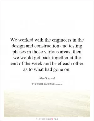 We worked with the engineers in the design and construction and testing phases in those various areas, then we would get back together at the end of the week and brief each other as to what had gone on Picture Quote #1