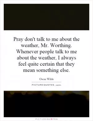 Pray don't talk to me about the weather, Mr. Worthing. Whenever people talk to me about the weather, I always feel quite certain that they mean something else Picture Quote #1
