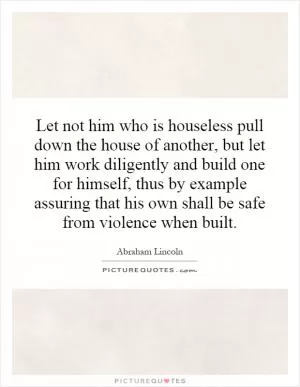 Let not him who is houseless pull down the house of another, but let him work diligently and build one for himself, thus by example assuring that his own shall be safe from violence when built Picture Quote #1
