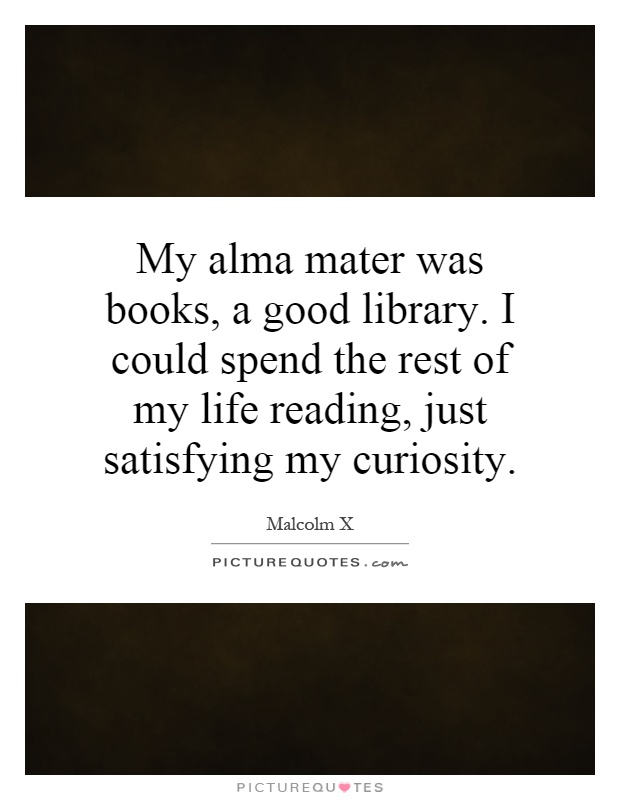 My alma mater was books, a good library. I could spend the rest of my life reading, just satisfying my curiosity Picture Quote #1