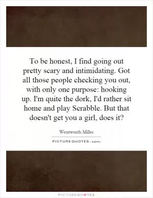To be honest, I find going out pretty scary and intimidating. Got all those people checking you out, with only one purpose: hooking up. I'm quite the dork, I'd rather sit home and play Scrabble. But that doesn't get you a girl, does it? Picture Quote #1