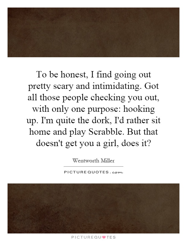 To be honest, I find going out pretty scary and intimidating. Got all those people checking you out, with only one purpose: hooking up. I'm quite the dork, I'd rather sit home and play Scrabble. But that doesn't get you a girl, does it? Picture Quote #1