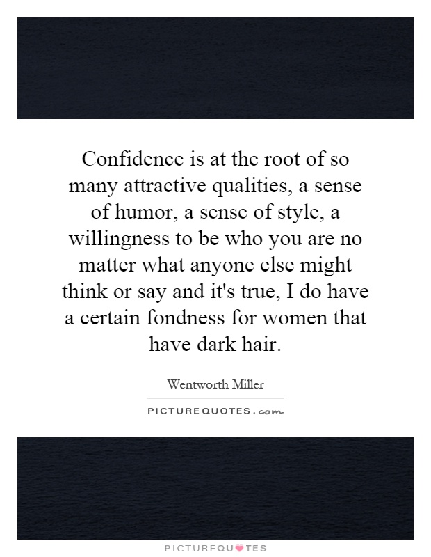Confidence is at the root of so many attractive qualities, a sense of humor, a sense of style, a willingness to be who you are no matter what anyone else might think or say and it's true, I do have a certain fondness for women that have dark hair Picture Quote #1