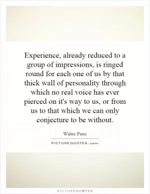 Experience, already reduced to a group of impressions, is ringed round for each one of us by that thick wall of personality through which no real voice has ever pierced on it's way to us, or from us to that which we can only conjecture to be without Picture Quote #1