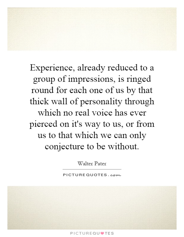 Experience, already reduced to a group of impressions, is ringed round for each one of us by that thick wall of personality through which no real voice has ever pierced on it's way to us, or from us to that which we can only conjecture to be without Picture Quote #1