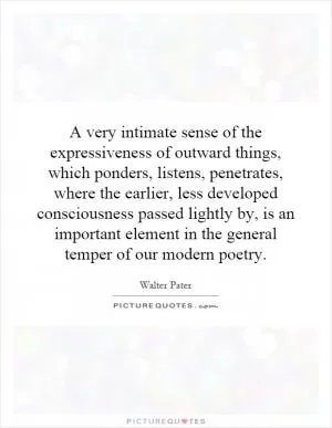 A very intimate sense of the expressiveness of outward things, which ponders, listens, penetrates, where the earlier, less developed consciousness passed lightly by, is an important element in the general temper of our modern poetry Picture Quote #1