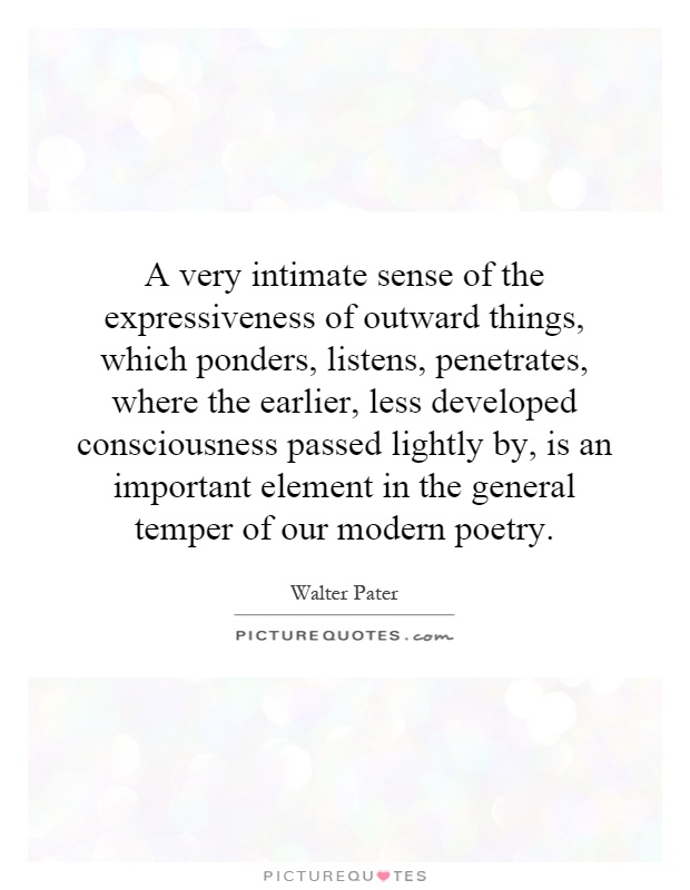 A very intimate sense of the expressiveness of outward things, which ponders, listens, penetrates, where the earlier, less developed consciousness passed lightly by, is an important element in the general temper of our modern poetry Picture Quote #1