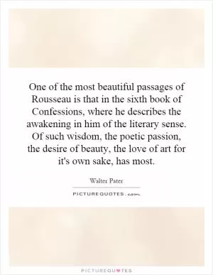 One of the most beautiful passages of Rousseau is that in the sixth book of Confessions, where he describes the awakening in him of the literary sense. Of such wisdom, the poetic passion, the desire of beauty, the love of art for it's own sake, has most Picture Quote #1