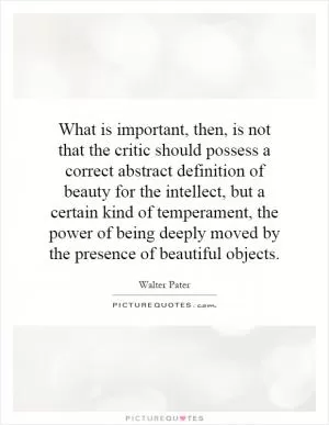 What is important, then, is not that the critic should possess a correct abstract definition of beauty for the intellect, but a certain kind of temperament, the power of being deeply moved by the presence of beautiful objects Picture Quote #1