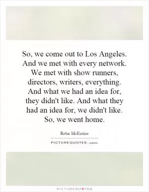 So, we come out to Los Angeles. And we met with every network. We met with show runners, directors, writers, everything. And what we had an idea for, they didn't like. And what they had an idea for, we didn't like. So, we went home Picture Quote #1
