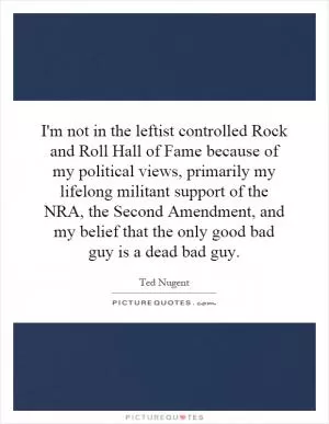 I'm not in the leftist controlled Rock and Roll Hall of Fame because of my political views, primarily my lifelong militant support of the NRA, the Second Amendment, and my belief that the only good bad guy is a dead bad guy Picture Quote #1