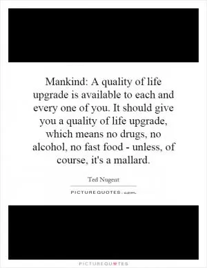 Mankind: A quality of life upgrade is available to each and every one of you. It should give you a quality of life upgrade, which means no drugs, no alcohol, no fast food - unless, of course, it's a mallard Picture Quote #1