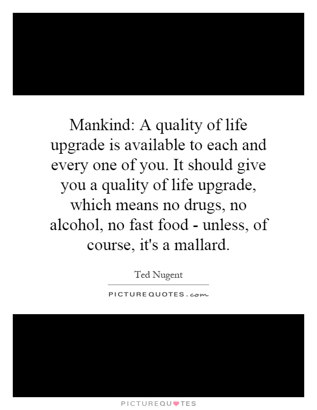 Mankind: A quality of life upgrade is available to each and every one of you. It should give you a quality of life upgrade, which means no drugs, no alcohol, no fast food - unless, of course, it's a mallard Picture Quote #1