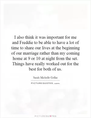 I also think it was important for me and Freddie to be able to have a lot of time to share our lives at the beginning of our marriage rather than my coming home at 9 or 10 at night from the set. Things have really worked out for the best for both of us Picture Quote #1
