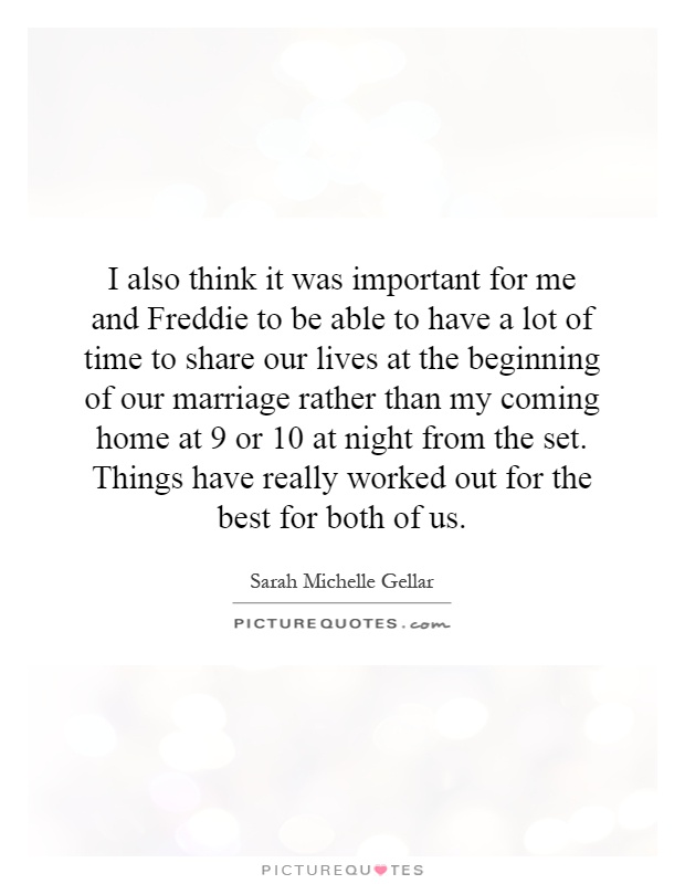 I also think it was important for me and Freddie to be able to have a lot of time to share our lives at the beginning of our marriage rather than my coming home at 9 or 10 at night from the set. Things have really worked out for the best for both of us Picture Quote #1